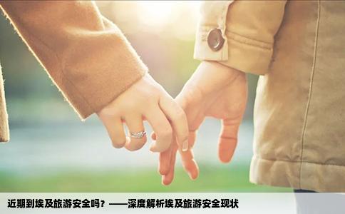 近期到埃及旅游安全吗？——深度解析埃及旅游安全现状