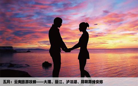 五月：云南旅游攻略——大理、丽江、泸沽湖、昆明路线安排