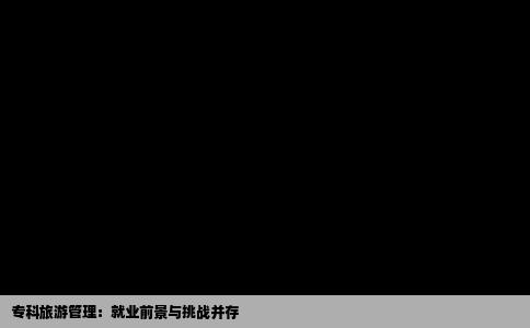 专科旅游管理：就业前景与挑战并存