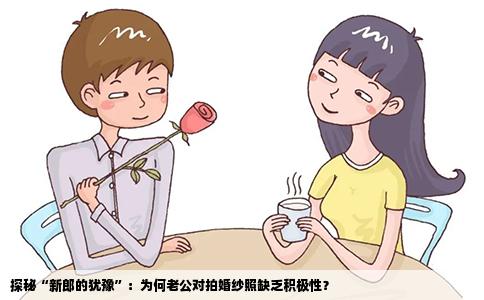探秘“新郎的犹豫”：为何老公对拍婚纱照缺乏积极性？