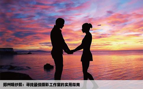 郑州婚纱照：寻找最佳摄影工作室的实用指南