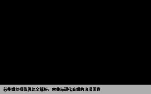 苏州婚纱摄影胜地全解析：古典与现代交织的浪漫画卷