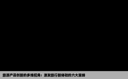 旅游产品创新的多维视角：激发旅行新体验的六大策略