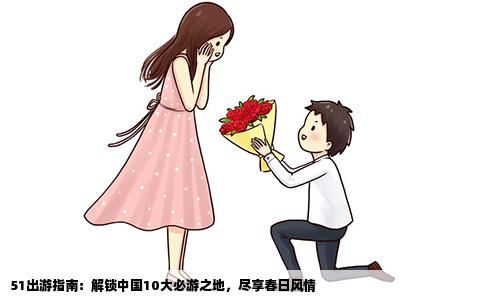 51出游指南：解锁中国10大必游之地，尽享春日风情