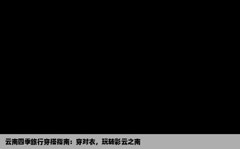 云南四季旅行穿搭指南：穿对衣，玩转彩云之南