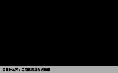 自由行云南：定制化路线规划指南