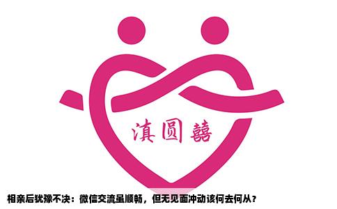 相亲后犹豫不决：微信交流虽顺畅，但无见面冲动该何去何从？